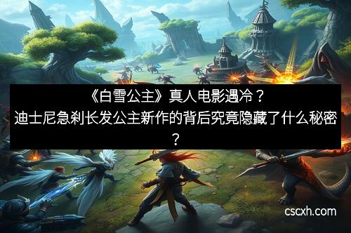 《白雪公主》真人电影遇冷？迪士尼急刹长发公主新作的背后究竟隐藏了什么秘密？