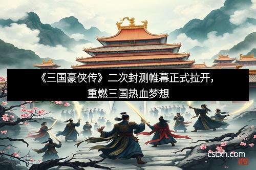 《三国豪侠传》二次封测帷幕正式拉开，重燃三国热血梦想